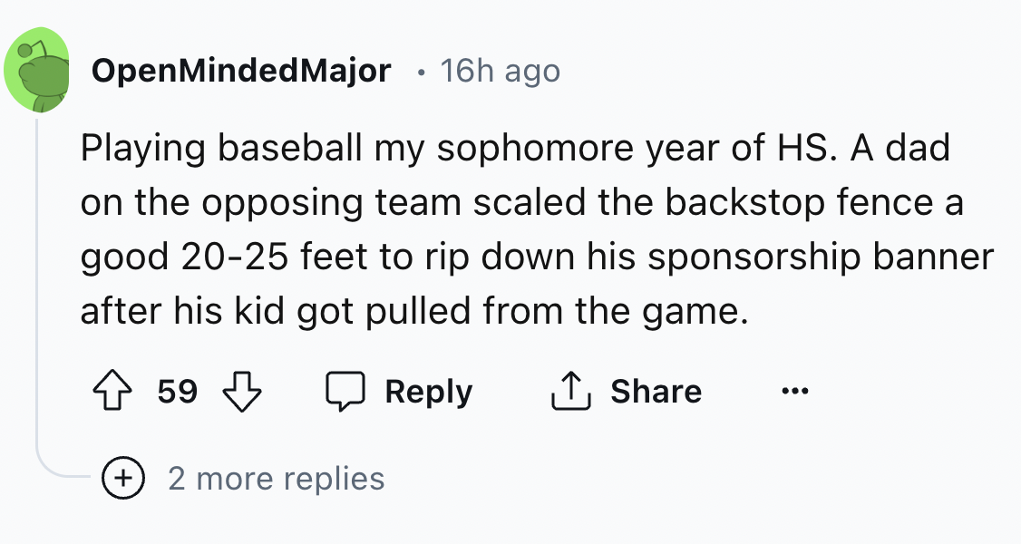 number - OpenMinded Major 16h ago Playing baseball my sophomore year of Hs. A dad on the opposing team scaled the backstop fence a good 2025 feet to rip down his sponsorship banner after his kid got pulled from the game. 59 ... 2 more replies